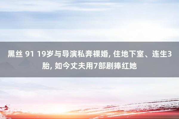 黑丝 91 19岁与导演私奔裸婚， 住地下室、连生3胎， 如今丈夫用7部剧捧红她