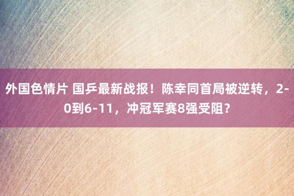 外国色情片 国乒最新战报！陈幸同首局被逆转，2-0到6-11，冲冠军赛8强受阻？