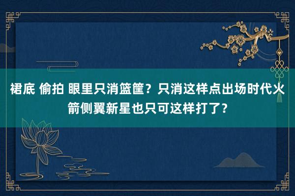 裙底 偷拍 眼里只消篮筐？只消这样点出场时代火箭侧翼新星也只可这样打了？