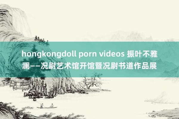 hongkongdoll porn videos 振叶不雅澜——况尉艺术馆开馆暨况尉书道作品展