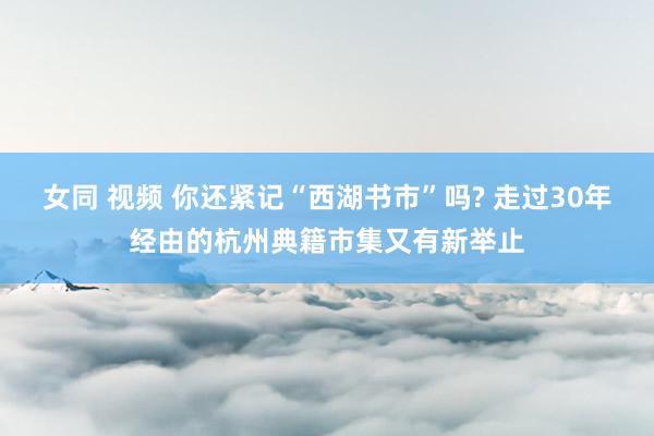 女同 视频 你还紧记“西湖书市”吗? 走过30年经由的杭州典籍市集又有新举止