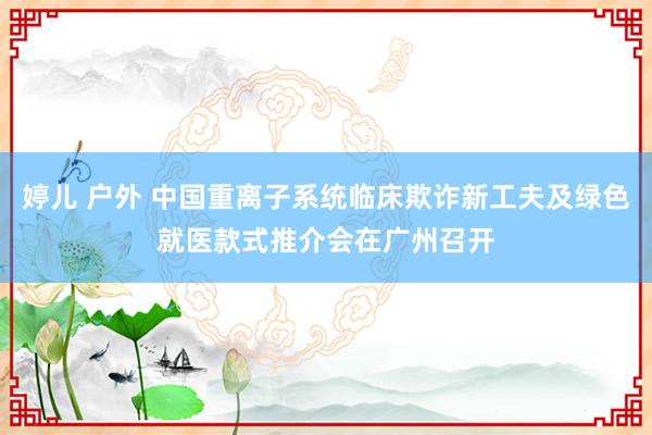 婷儿 户外 中国重离子系统临床欺诈新工夫及绿色就医款式推介会在广州召开