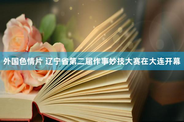 外国色情片 辽宁省第二届作事妙技大赛在大连开幕