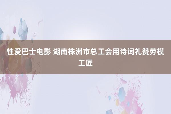 性爱巴士电影 湖南株洲市总工会用诗词礼赞劳模工匠