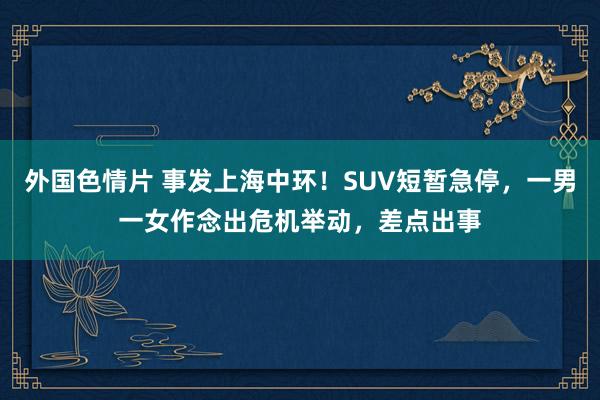 外国色情片 事发上海中环！SUV短暂急停，一男一女作念出危机举动，差点出事