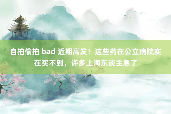 自拍偷拍 bad 近期高发！这些药在公立病院实在买不到，许多上海东谈主急了