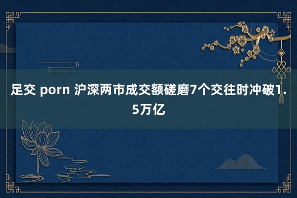 足交 porn 沪深两市成交额磋磨7个交往时冲破1.5万亿