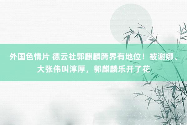 外国色情片 德云社郭麒麟跨界有地位！被谢娜、大张伟叫淳厚，郭麒麟乐开了花