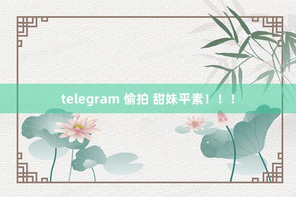 telegram 偷拍 甜妹平素！！！