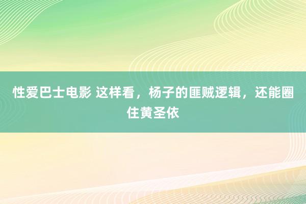 性爱巴士电影 这样看，杨子的匪贼逻辑，还能圈住黄圣依