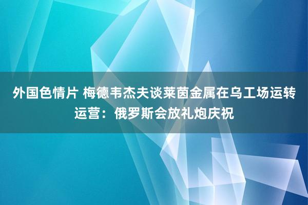 外国色情片 梅德韦杰夫谈莱茵金属在乌工场运转运营：俄罗斯会放礼炮庆祝