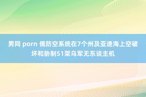 男同 porn 俄防空系统在7个州及亚速海上空破坏和胁制51架乌军无东谈主机