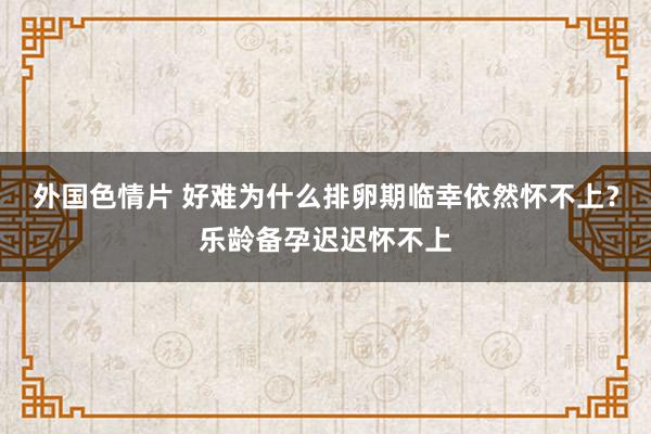 外国色情片 好难为什么排卵期临幸依然怀不上？乐龄备孕迟迟怀不上