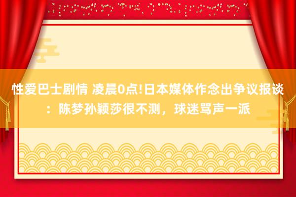 性爱巴士剧情 凌晨0点!日本媒体作念出争议报谈：陈梦孙颖莎很不测，球迷骂声一派