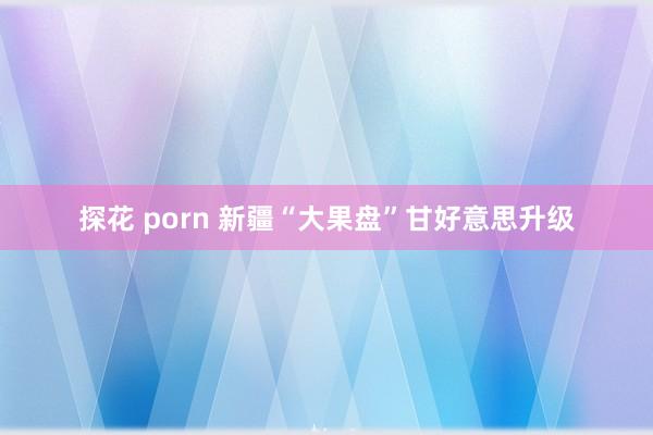 探花 porn 新疆“大果盘”甘好意思升级