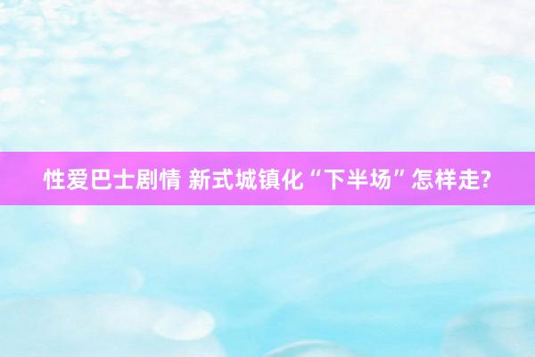 性爱巴士剧情 新式城镇化“下半场”怎样走?