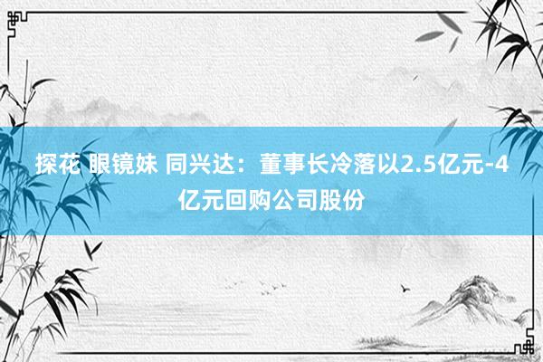 探花 眼镜妹 同兴达：董事长冷落以2.5亿元-4亿元回购公司股份