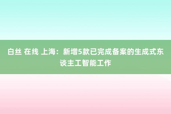 白丝 在线 上海：新增5款已完成备案的生成式东谈主工智能工作