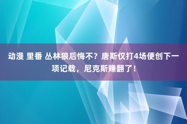 动漫 里番 丛林狼后悔不？唐斯仅打4场便创下一项记载，尼克斯赚翻了！