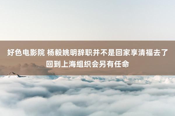 好色电影院 杨毅姚明辞职并不是回家享清福去了回到上海组织会另有任命