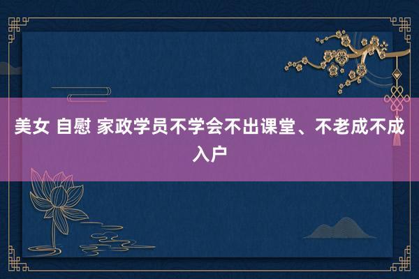 美女 自慰 家政学员不学会不出课堂、不老成不成入户