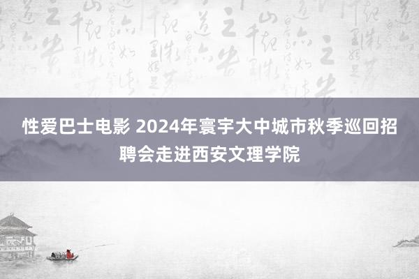 性爱巴士电影 2024年寰宇大中城市秋季巡回招聘会走进西安文理学院