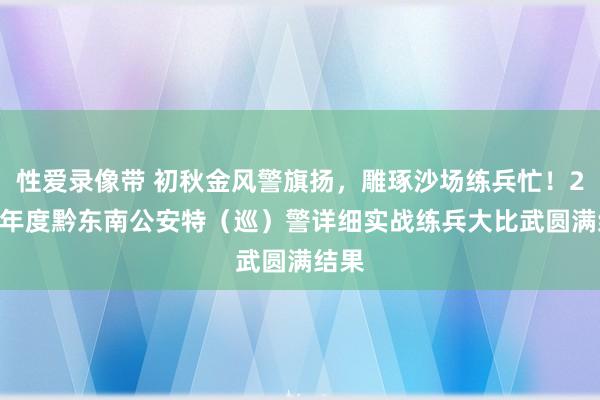 性爱录像带 初秋金风警旗扬，雕琢沙场练兵忙！2024年度黔东南公安特（巡）警详细实战练兵大比武圆满结果