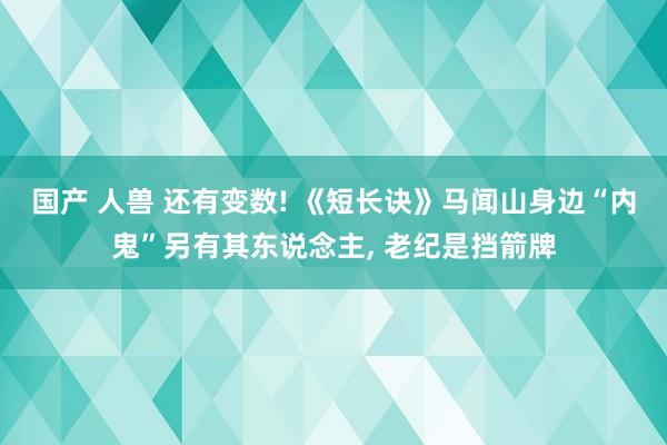 国产 人兽 还有变数! 《短长诀》马闻山身边“内鬼”另有其东说念主， 老纪是挡箭牌