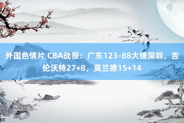 外国色情片 CBA战报：广东123-88大捷深圳，吉伦沃特27+8，莫兰德15+14