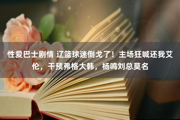 性爱巴士剧情 辽篮球迷倒戈了！主场狂喊还我艾伦，干预弗格大韩，杨鸣刘总莫名