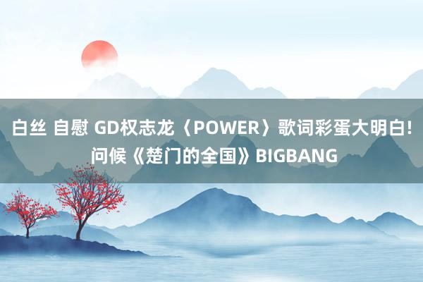 白丝 自慰 GD权志龙〈POWER〉歌词彩蛋大明白! 问候《楚门的全国》BIGBANG