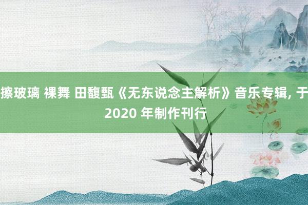 擦玻璃 裸舞 田馥甄《无东说念主解析》音乐专辑， 于 2020 年制作刊行