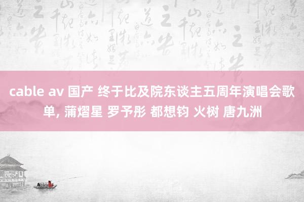 cable av 国产 终于比及院东谈主五周年演唱会歌单， 蒲熠星 罗予彤 都想钧 火树 唐九洲