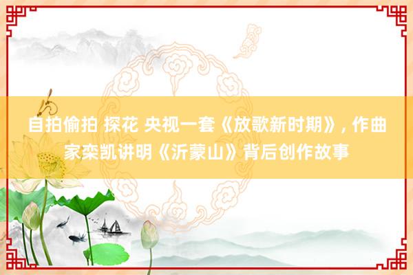 自拍偷拍 探花 央视一套《放歌新时期》， 作曲家栾凯讲明《沂蒙山》背后创作故事