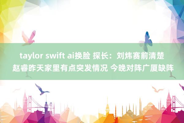 taylor swift ai换脸 探长：刘炜赛前清楚 赵睿昨天家里有点突发情况 今晚对阵广厦缺阵