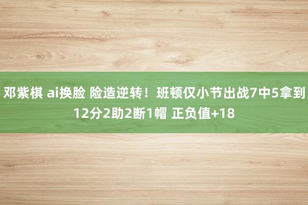 邓紫棋 ai换脸 险造逆转！班顿仅小节出战7中5拿到12分2助2断1帽 正负值+18