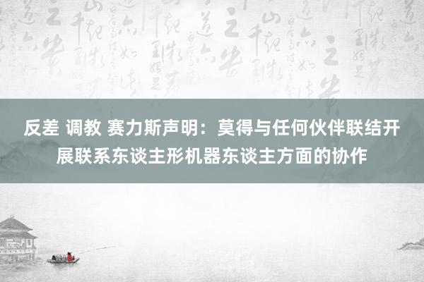 反差 调教 赛力斯声明：莫得与任何伙伴联结开展联系东谈主形机器东谈主方面的协作