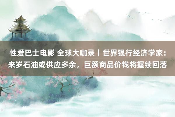 性爱巴士电影 全球大咖录丨世界银行经济学家：来岁石油或供应多余，巨额商品价钱将握续回落