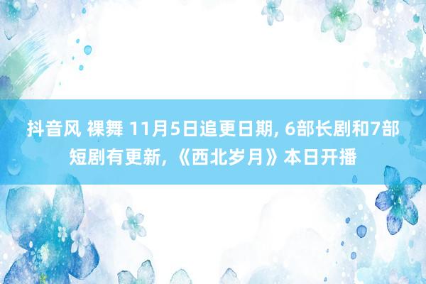 抖音风 裸舞 11月5日追更日期， 6部长剧和7部短剧有更新， 《西北岁月》本日开播