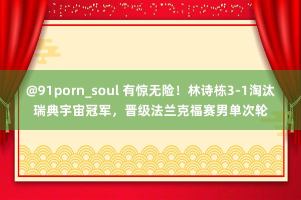 @91porn_soul 有惊无险！林诗栋3-1淘汰瑞典宇宙冠军，晋级法兰克福赛男单次轮