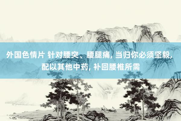 外国色情片 针对腰突、腰腿痛， 当归你必须坚毅， 配以其他中药， 补回腰椎所需