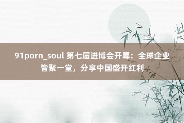 91porn_soul 第七届进博会开幕：全球企业皆聚一堂，分享中国盛开红利