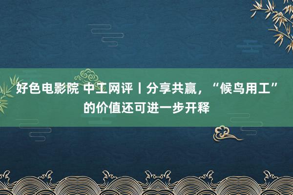 好色电影院 中工网评丨分享共赢，“候鸟用工”的价值还可进一步开释