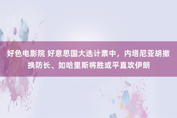 好色电影院 好意思国大选计票中，内塔尼亚胡撤换防长、如哈里斯将胜或平直攻伊朗