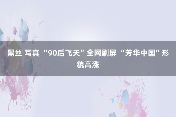 黑丝 写真 “90后飞天”全网刷屏 “芳华中国”形貌高涨