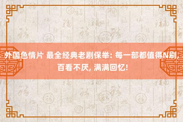 外国色情片 最全经典老剧保举: 每一部都值得N刷， 百看不厌， 满满回忆!