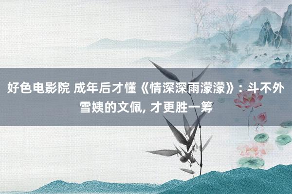 好色电影院 成年后才懂《情深深雨濛濛》: 斗不外雪姨的文佩， 才更胜一筹