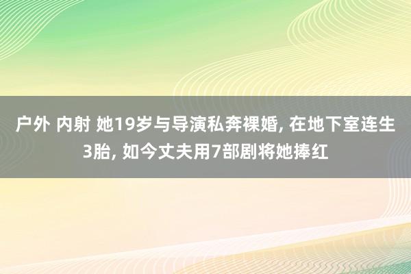 户外 内射 她19岁与导演私奔裸婚， 在地下室连生3胎， 如今丈夫用7部剧将她捧红