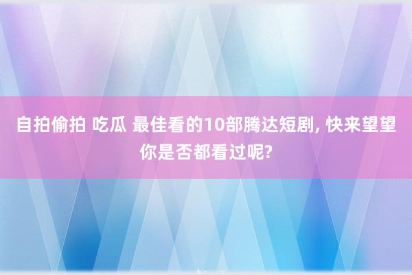 自拍偷拍 吃瓜 最佳看的10部腾达短剧， 快来望望你是否都看过呢?