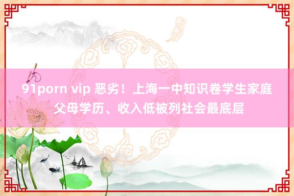 91porn vip 恶劣！上海一中知识卷学生家庭 父母学历、收入低被列社会最底层